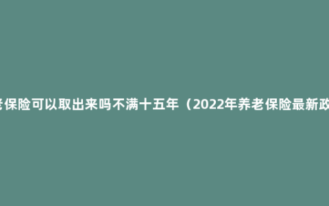 养老保险可以取出来吗不满十五年（2022年养老保险最新政策）