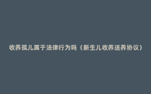 收养孤儿属于法律行为吗（新生儿收养送养协议）