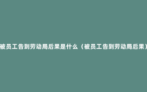 被员工告到劳动局后果是什么（被员工告到劳动局后果）