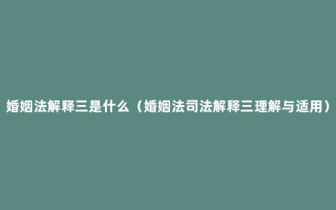 婚姻法解释三是什么（婚姻法司法解释三理解与适用）