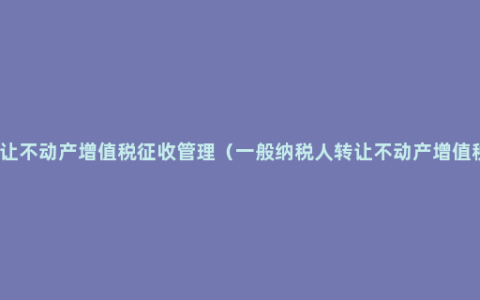 转让不动产增值税征收管理（一般纳税人转让不动产增值税）