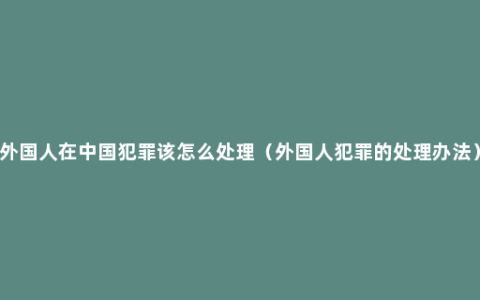 外国人在中国犯罪该怎么处理（外国人犯罪的处理办法）