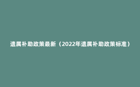 遗属补助政策最新（2022年遗属补助政策标准）