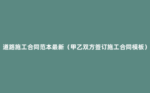 道路施工合同范本最新（甲乙双方签订施工合同模板）