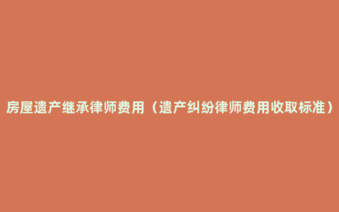 房屋遗产继承律师费用（遗产纠纷律师费用收取标准）