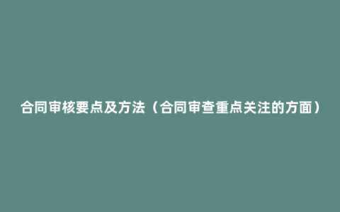 合同审核要点及方法（合同审查重点关注的方面）