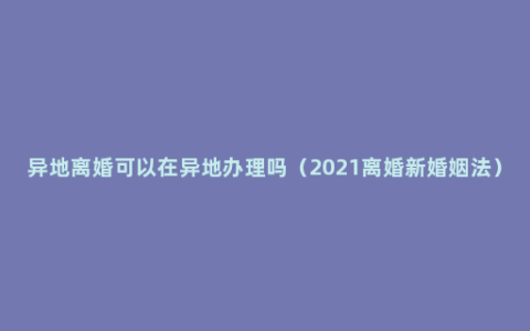 异地离婚可以在异地办理吗（2021离婚新婚姻法）