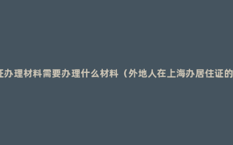 居住证办理材料需要办理什么材料（外地人在上海办居住证的条件）