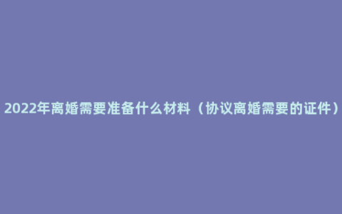 2022年离婚需要准备什么材料（协议离婚需要的证件）