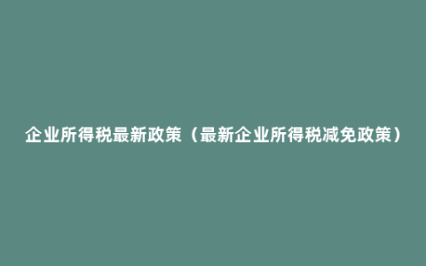 企业所得税最新政策（最新企业所得税减免政策）