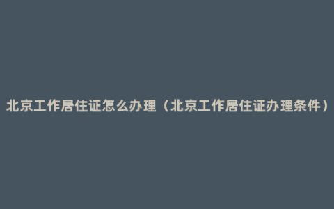 北京工作居住证怎么办理（北京工作居住证办理条件）