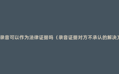 电话录音可以作为法律证据吗（录音证据对方不承认的解决方法）