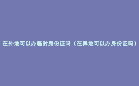 在外地可以办临时身份证吗（在异地可以办身份证吗）