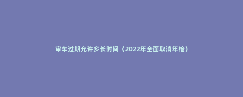 审车过期允许多长时间（2022年全面取消年检）