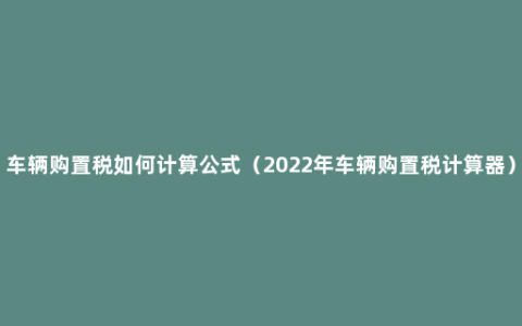 车辆购置税如何计算公式（2022年车辆购置税计算器）