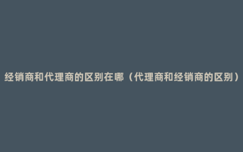 经销商和代理商的区别在哪（代理商和经销商的区别）