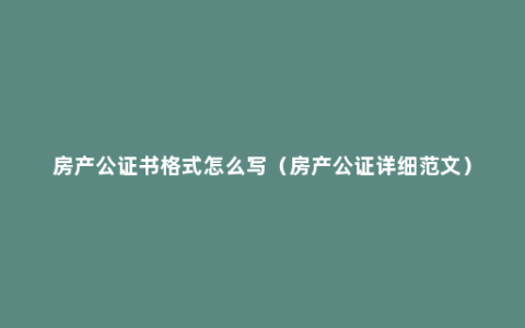 房产公证书格式怎么写（房产公证详细范文）