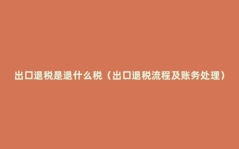 出口退税是退什么税（出口退税流程及账务处理）