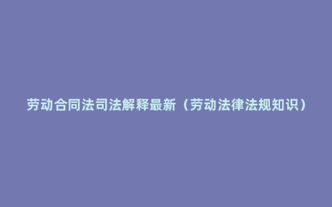 劳动合同法司法解释最新（劳动法律法规知识）