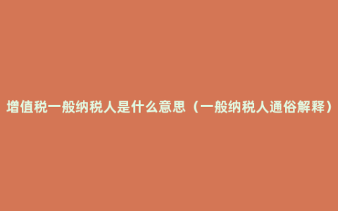 增值税一般纳税人是什么意思（一般纳税人通俗解释）