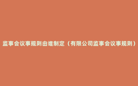 监事会议事规则由谁制定（有限公司监事会议事规则）