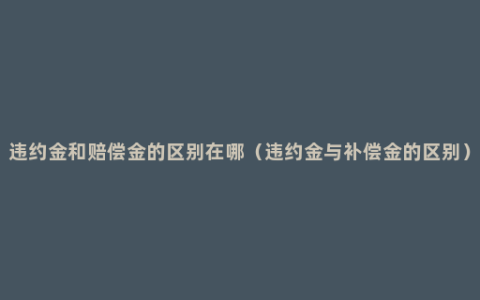 违约金和赔偿金的区别在哪（违约金与补偿金的区别）