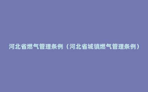 河北省燃气管理条例（河北省城镇燃气管理条例）