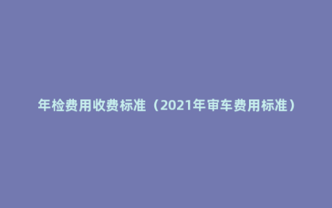 年检费用收费标准（2021年审车费用标准）