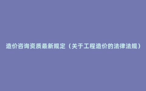 造价咨询资质最新规定（关于工程造价的法律法规）