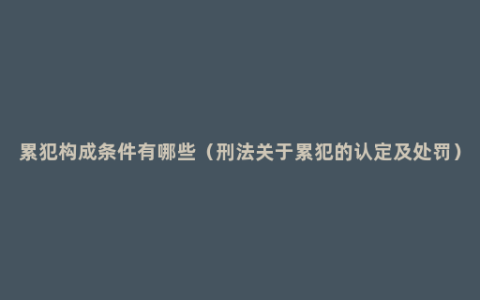 累犯构成条件有哪些（刑法关于累犯的认定及处罚）