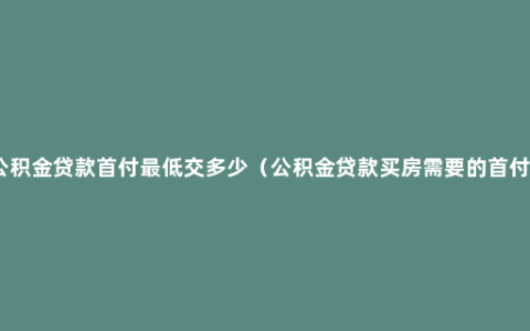 公积金贷款首付最低交多少（公积金贷款买房需要的首付）