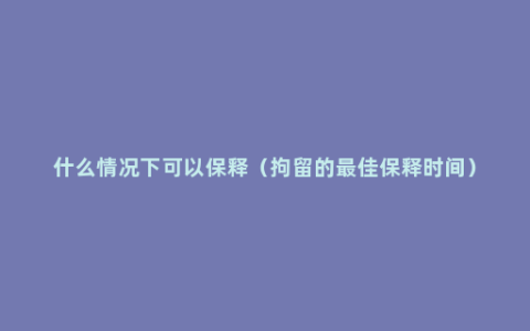 什么情况下可以保释（拘留的最佳保释时间）