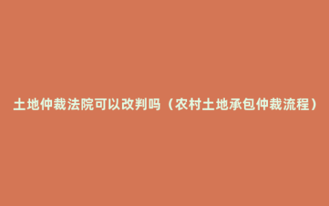 土地仲裁法院可以改判吗（农村土地承包仲裁流程）