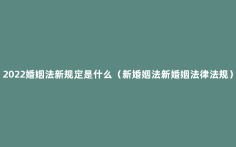 2022婚姻法新规定是什么（新婚姻法新婚姻法律法规）