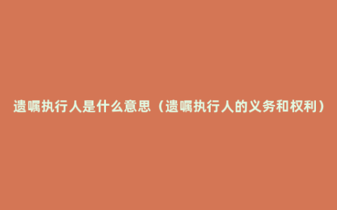 遗嘱执行人是什么意思（遗嘱执行人的义务和权利）