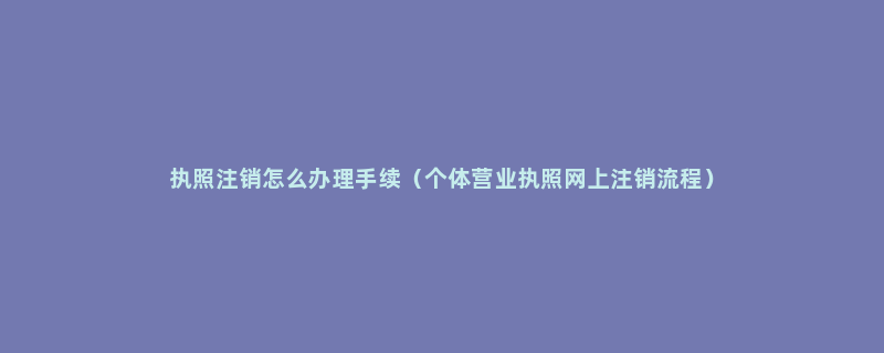 执照注销怎么办理手续（个体营业执照网上注销流程）