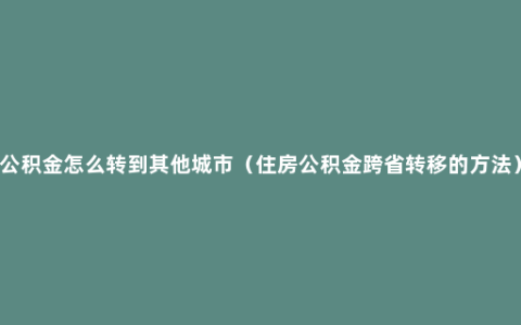 公积金怎么转到其他城市（住房公积金跨省转移的方法）