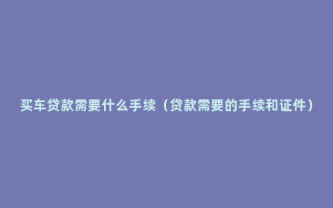 买车贷款需要什么手续（贷款需要的手续和证件）