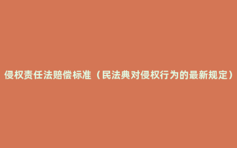 侵权责任法赔偿标准（民法典对侵权行为的最新规定）