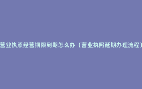 营业执照经营期限到期怎么办（营业执照延期办理流程）