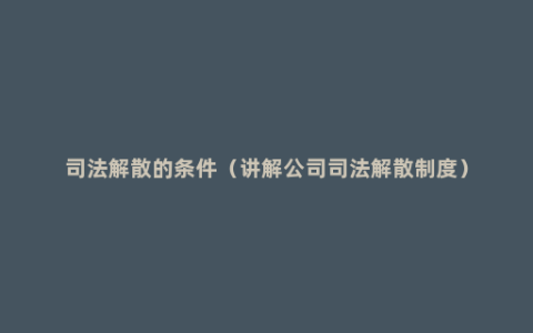 司法解散的条件（讲解公司司法解散制度）