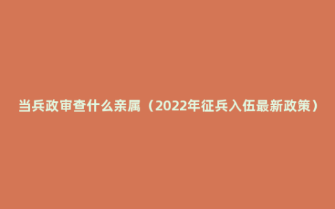 当兵政审查什么亲属（2022年征兵入伍最新政策）