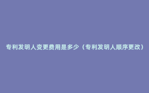 专利发明人变更费用是多少（专利发明人顺序更改）