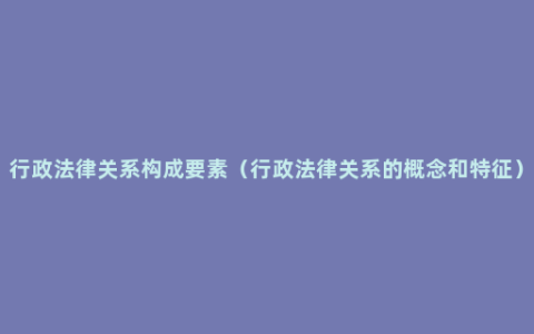 行政法律关系构成要素（行政法律关系的概念和特征）