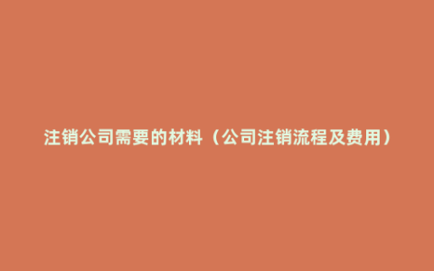 注销公司需要的材料（公司注销流程及费用）