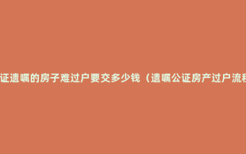 公证遗嘱的房子难过户要交多少钱（遗嘱公证房产过户流程）