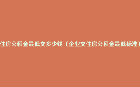 住房公积金最低交多少钱（企业交住房公积金最低标准）