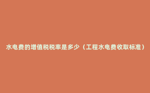 水电费的增值税税率是多少（工程水电费收取标准）