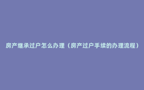 房产继承过户怎么办理（房产过户手续的办理流程）