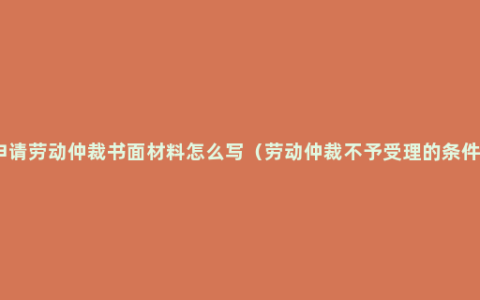 申请劳动仲裁书面材料怎么写（劳动仲裁不予受理的条件）